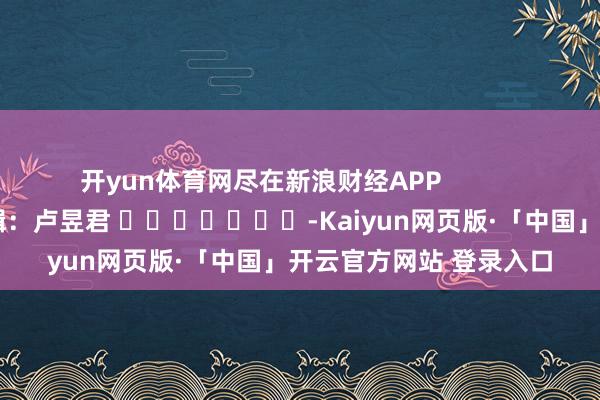开yun体育网尽在新浪财经APP            						职守剪辑：卢昱君 							-Kaiyun网页版·「中国」开云官方网站 登录入口