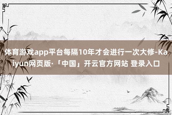 体育游戏app平台每隔10年才会进行一次大修-Kaiyun网页版·「中国」开云官方网站 登录入口
