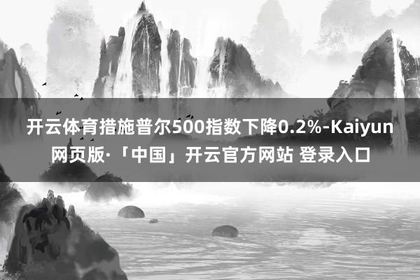 开云体育措施普尔500指数下降0.2%-Kaiyun网页版·「中国」开云官方网站 登录入口