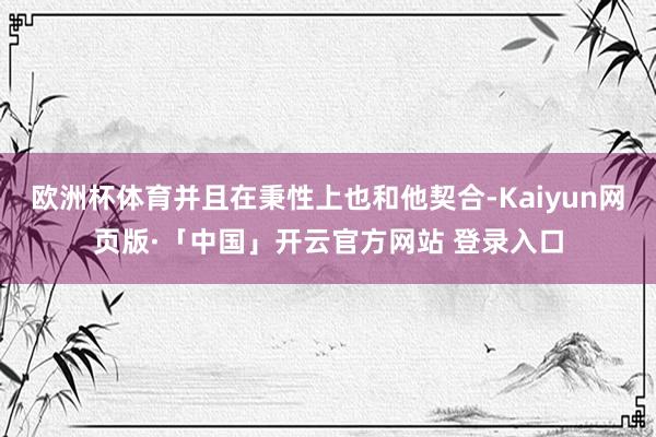 欧洲杯体育并且在秉性上也和他契合-Kaiyun网页版·「中国」开云官方网站 登录入口