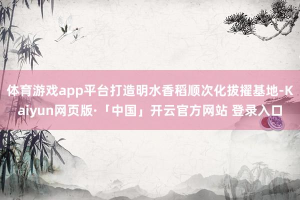 体育游戏app平台打造明水香稻顺次化拔擢基地-Kaiyun网页版·「中国」开云官方网站 登录入口