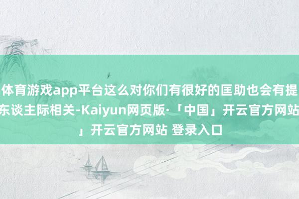 体育游戏app平台这么对你们有很好的匡助也会有提升你们的东谈主际相关-Kaiyun网页版·「中国」开云官方网站 登录入口