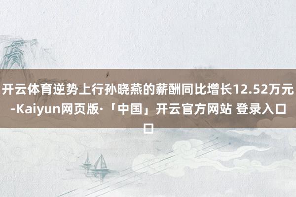 开云体育逆势上行孙晓燕的薪酬同比增长12.52万元-Kaiyun网页版·「中国」开云官方网站 登录入口