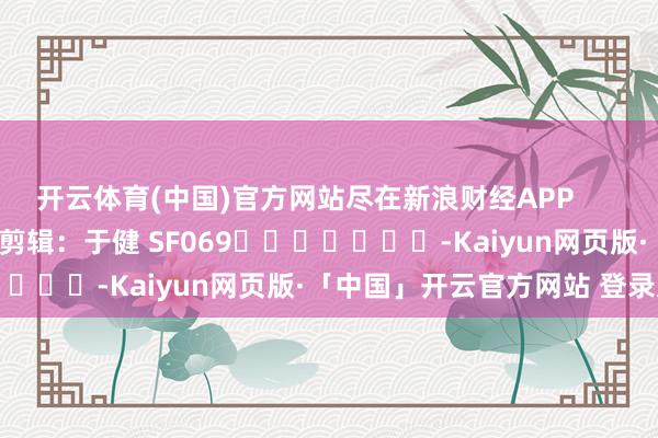 开云体育(中国)官方网站尽在新浪财经APP            						株连剪辑：于健 SF069							-Kaiyun网页版·「中国」开云官方网站 登录入口