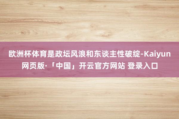 欧洲杯体育是政坛风浪和东谈主性破绽-Kaiyun网页版·「中国」开云官方网站 登录入口