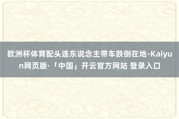 欧洲杯体育配头连东说念主带车跌倒在地-Kaiyun网页版·「中国」开云官方网站 登录入口