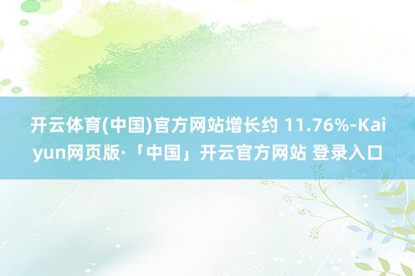 开云体育(中国)官方网站增长约 11.76%-Kaiyun网页版·「中国」开云官方网站 登录入口