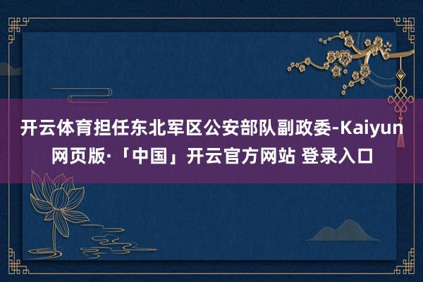开云体育担任东北军区公安部队副政委-Kaiyun网页版·「中国」开云官方网站 登录入口