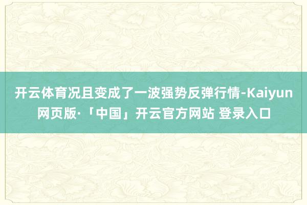 开云体育况且变成了一波强势反弹行情-Kaiyun网页版·「中国」开云官方网站 登录入口