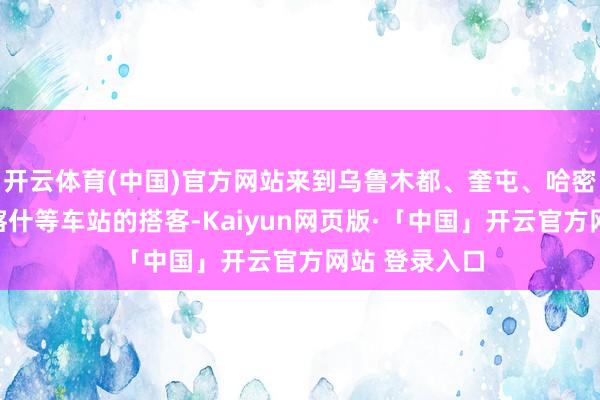 开云体育(中国)官方网站来到乌鲁木都、奎屯、哈密、阿克苏、喀什等车站的搭客-Kaiyun网页版·「中国」开云官方网站 登录入口