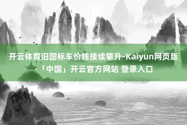 开云体育旧国标车价钱接续攀升-Kaiyun网页版·「中国」开云官方网站 登录入口