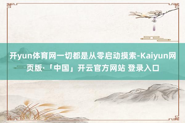 开yun体育网一切都是从零启动摸索-Kaiyun网页版·「中国」开云官方网站 登录入口