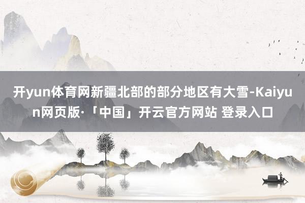 开yun体育网新疆北部的部分地区有大雪-Kaiyun网页版·「中国」开云官方网站 登录入口