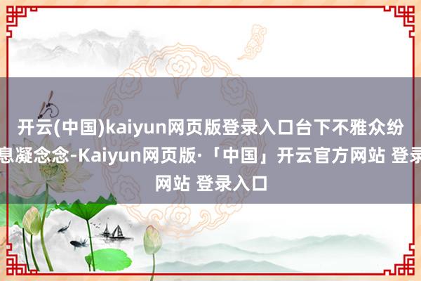 开云(中国)kaiyun网页版登录入口台下不雅众纷纷屏息凝念念-Kaiyun网页版·「中国」开云官方网站 登录入口