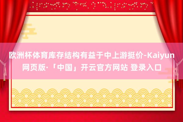 欧洲杯体育库存结构有益于中上游挺价-Kaiyun网页版·「中国」开云官方网站 登录入口