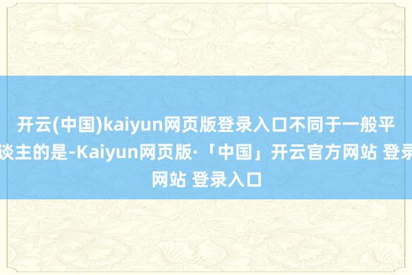 开云(中国)kaiyun网页版登录入口不同于一般平时东谈主的是-Kaiyun网页版·「中国」开云官方网站 登录入口