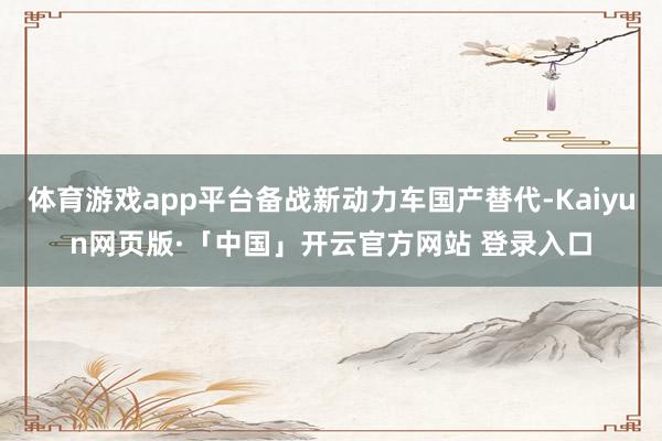 体育游戏app平台备战新动力车国产替代-Kaiyun网页版·「中国」开云官方网站 登录入口