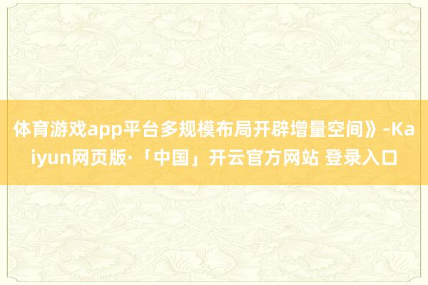 体育游戏app平台多规模布局开辟增量空间》-Kaiyun网页版·「中国」开云官方网站 登录入口