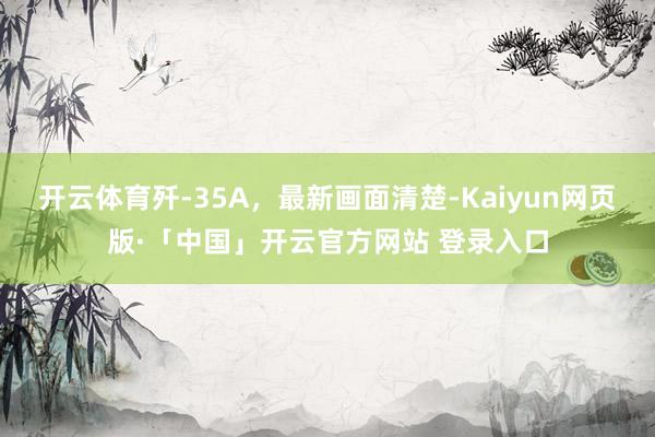 开云体育歼-35A,最新画面清楚-Kaiyun网页版·「中国」开云官方网站 登录入口