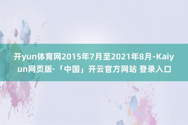 开yun体育网2015年7月至2021年8月-Kaiyun网页版·「中国」开云官方网站 登录入口