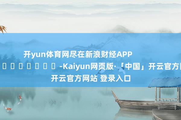 开yun体育网尽在新浪财经APP            													-Kaiyun网页版·「中国」开云官方网站 登录入口