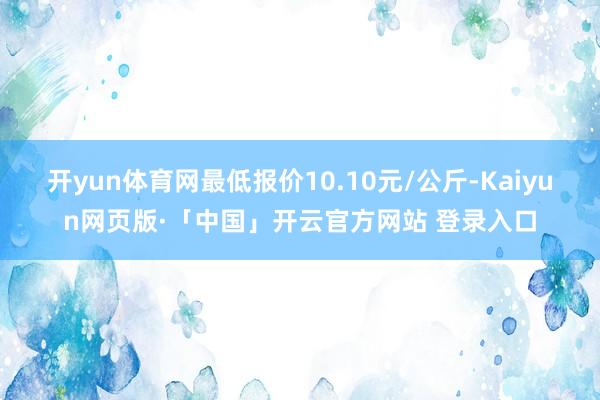 开yun体育网最低报价10.10元/公斤-Kaiyun网页版·「中国」开云官方网站 登录入口