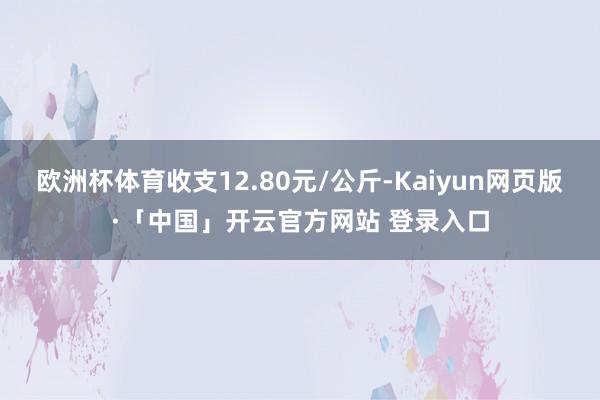欧洲杯体育收支12.80元/公斤-Kaiyun网页版·「中国」开云官方网站 登录入口