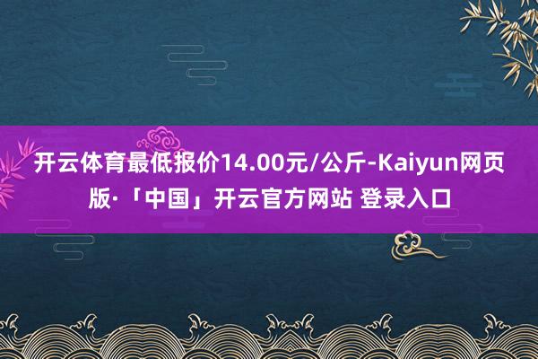 开云体育最低报价14.00元/公斤-Kaiyun网页版·「中国」开云官方网站 登录入口