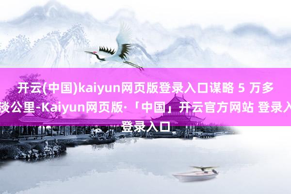 开云(中国)kaiyun网页版登录入口谋略 5 万多平淡公里-Kaiyun网页版·「中国」开云官方网站 登录入口