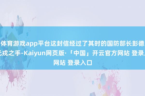 体育游戏app平台这封信经过了其时的国防部长彭德怀元戎之手-Kaiyun网页版·「中国」开云官方网站 登录入口
