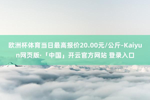 欧洲杯体育当日最高报价20.00元/公斤-Kaiyun网页版·「中国」开云官方网站 登录入口