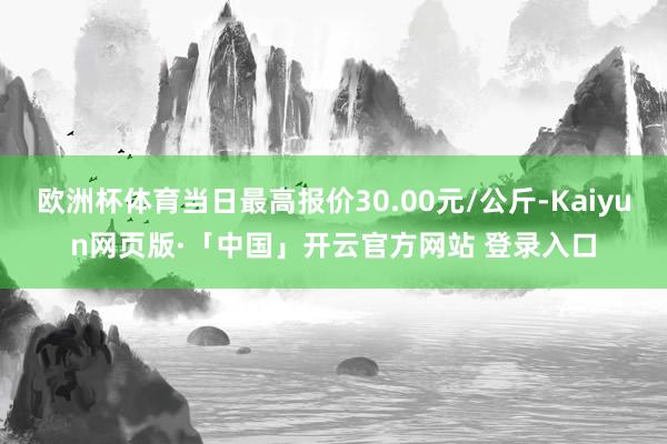 欧洲杯体育当日最高报价30.00元/公斤-Kaiyun网页版·「中国」开云官方网站 登录入口