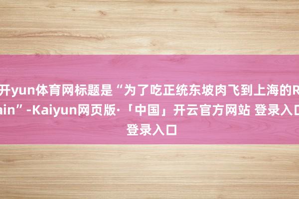 开yun体育网标题是“为了吃正统东坡肉飞到上海的Rain”-Kaiyun网页版·「中国」开云官方网站 登录入口