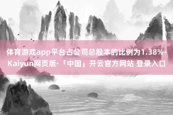 体育游戏app平台占公司总股本的比例为1.38%-Kaiyun网页版·「中国」开云官方网站 登录入口