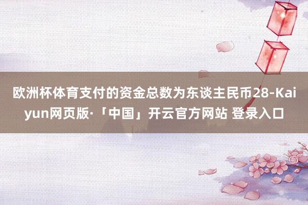 欧洲杯体育支付的资金总数为东谈主民币28-Kaiyun网页版·「中国」开云官方网站 登录入口