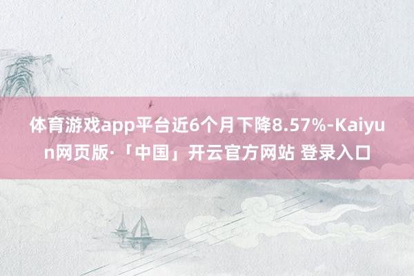 体育游戏app平台近6个月下降8.57%-Kaiyun网页版·「中国」开云官方网站 登录入口