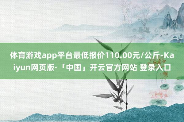 体育游戏app平台最低报价110.00元/公斤-Kaiyun网页版·「中国」开云官方网站 登录入口