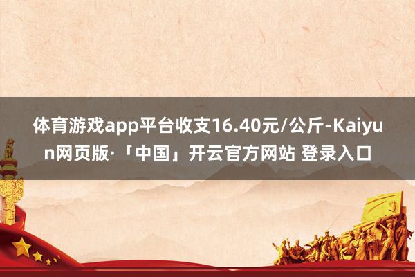 体育游戏app平台收支16.40元/公斤-Kaiyun网页版·「中国」开云官方网站 登录入口