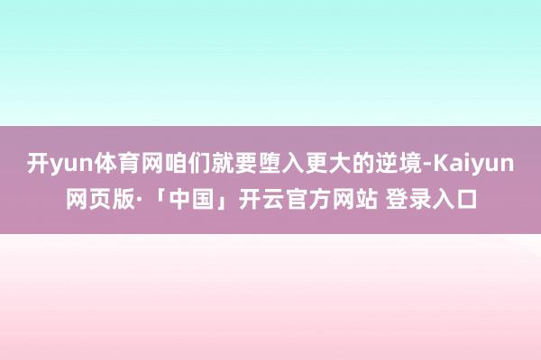 开yun体育网咱们就要堕入更大的逆境-Kaiyun网页版·「中国」开云官方网站 登录入口