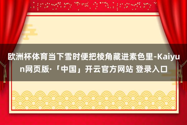 欧洲杯体育当下雪时便把棱角藏进素色里-Kaiyun网页版·「中国」开云官方网站 登录入口