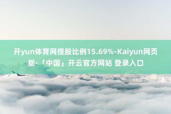 开yun体育网捏股比例15.69%-Kaiyun网页版·「中国」开云官方网站 登录入口