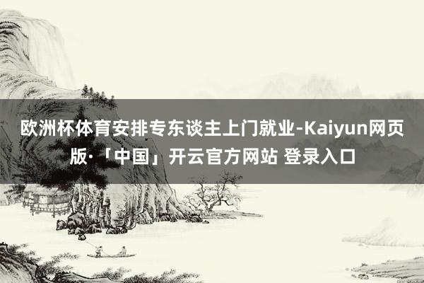 欧洲杯体育安排专东谈主上门就业-Kaiyun网页版·「中国」开云官方网站 登录入口