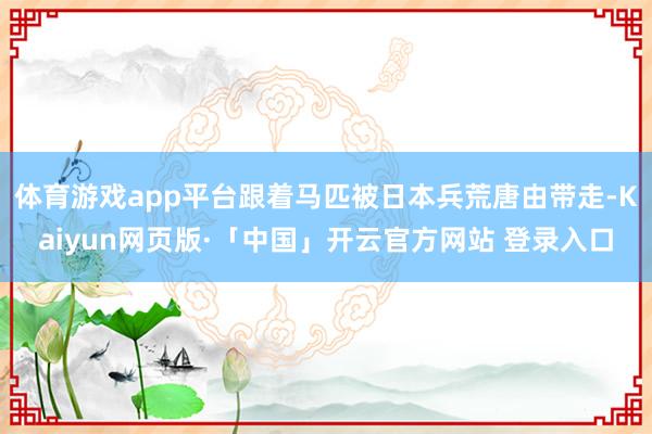 体育游戏app平台跟着马匹被日本兵荒唐由带走-Kaiyun网页版·「中国」开云官方网站 登录入口