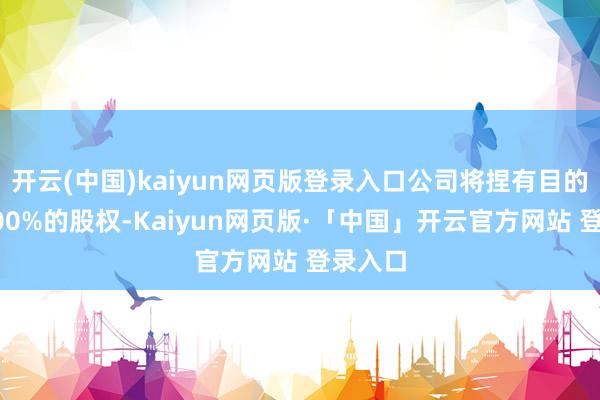 开云(中国)kaiyun网页版登录入口公司将捏有目的公司100%的股权-Kaiyun网页版·「中国」开云官方网站 登录入口