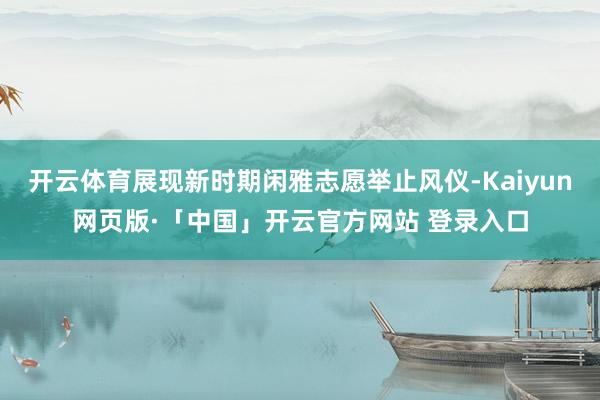 开云体育展现新时期闲雅志愿举止风仪-Kaiyun网页版·「中国」开云官方网站 登录入口