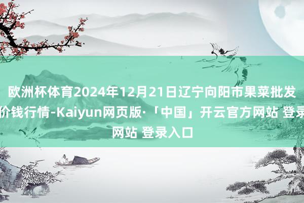 欧洲杯体育2024年12月21日辽宁向阳市果菜批发市集价钱行情-Kaiyun网页版·「中国」开云官方网站 登录入口