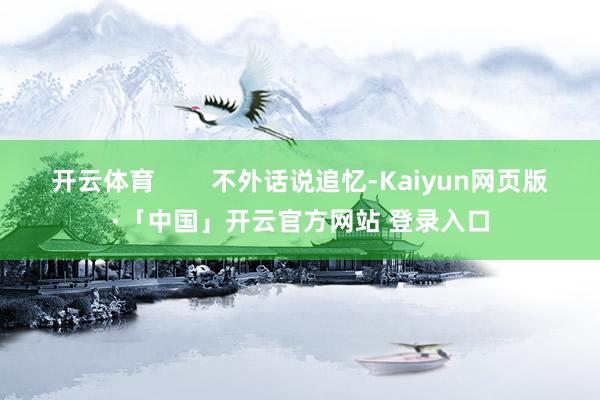 开云体育        不外话说追忆-Kaiyun网页版·「中国」开云官方网站 登录入口