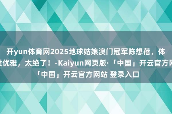 开yun体育网2025地球姑娘澳门冠军陈想蓓,体魄火辣,气质优雅,太绝了!-Kaiyun网页版·「中国」开云官方网站 登录入口