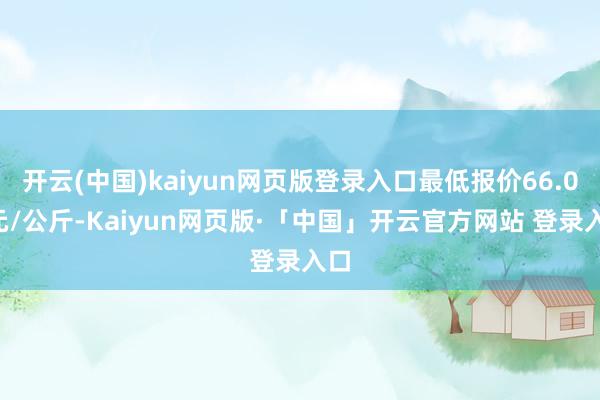 开云(中国)kaiyun网页版登录入口最低报价66.00元/公斤-Kaiyun网页版·「中国」开云官方网站 登录入口