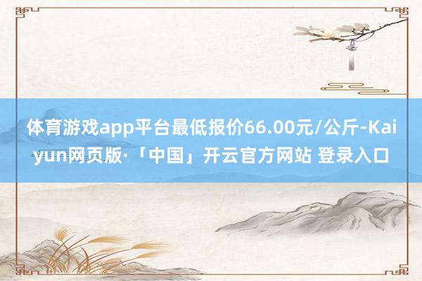 体育游戏app平台最低报价66.00元/公斤-Kaiyun网页版·「中国」开云官方网站 登录入口